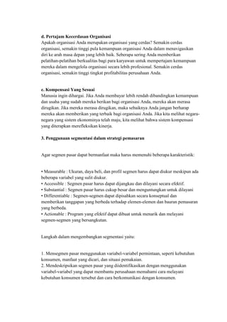 d. Pertajam Kecerdasan Organisasi
Apakah organisasi Anda merupakan organisasi yang cerdas? Semakin cerdas
organisasi, semakin tinggi pula kemampuan organisasi Anda dalam menavigasikan
diri ke arah masa depan yang lebih baik. Seberapa sering Anda memberikan
pelatihan-pelatihan berkualitas bagi para karyawan untuk mempertajam kemampuan
mereka dalam mengelola organisasi secara lebih profesional. Semakin cerdas
organisasi, semakin tinggi tingkat profitabilitas perusahaan Anda.


e. Kompensasi Yang Sesuai
Manusia ingin dihargai. Jika Anda membayar lebih rendah dibandingkan kemampuan
dan usaha yang sudah mereka berikan bagi organisasi Anda, mereka akan merasa
dirugikan. Jika mereka merasa dirugikan, maka sebaiknya Anda jangan berharap
mereka akan memberikan yang terbaik bagi organisasi Anda. Jika kita melihat negara-
negara yang sistem ekonominya telah maju, kita melihat bahwa sistem kompensasi
yang diterapkan merefleksikan kinerja.

3. Penggunaan segmentasi dalam strategi pemasaran


Agar segmen pasar dapat bermanfaat maka harus memenuhi beberapa karakteristik:


• Measurable : Ukuran, daya beli, dan profil segmen harus dapat diukur meskipun ada
beberapa variabel yang sulit diukur.
• Accessible : Segmen pasar harus dapat dijangkau dan dilayani secara efektif.
• Substantial : Segmen pasar harus cukup besar dan menguntungkan untuk dilayani
• Differentiable : Segmen-segmen dapat dipisahkan secara konseptual dan
memberikan tanggapan yang berbeda terhadap elemen-elemen dan bauran pemasaran
yang berbeda.
• Actionable : Program yang efektif dapat dibuat untuk menarik dan melayani
segmen-segmen yang bersangkutan.


Langkah dalam mengembangkan segmentasi yaitu:


1. Mensegmen pasar menggunakan variabel-variabel permintaan, seperti kebutuhan
konsumen, manfaat yang dicari, dan situasi pemakaian.
2. Mendeskripsikan segmen pasar yang diidentifikasikan dengan menggunakan
variabel-variabel yang dapat membantu perusahaan memahami cara melayani
kebutuhan konsumen tersebut dan cara berkomunikasi dengan konsumen.
 