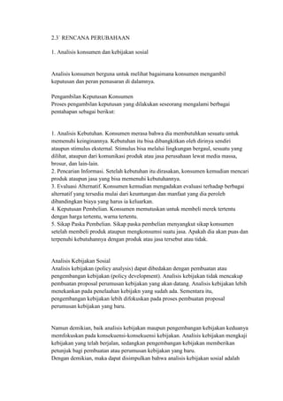 2.3` RENCANA PERUBAHAAN

1. Analisis konsumen dan kebijakan sosial


Analisis konsumen berguna untuk melihat bagaimana konsumen mengambil
keputusan dan peran pemasaran di dalamnya.

Pengambilan Keputusan Konsumen
Proses pengambilan keputusan yang dilakukan seseorang mengalami berbagai
pentahapan sebagai berikut:


1. Analisis Kebutuhan. Konsumen merasa bahwa dia membutuhkan sesuatu untuk
memenuhi keinginannya. Kebutuhan itu bisa dibangkitkan oleh dirinya sendiri
ataupun stimulus eksternal. Stimulus bisa melalui lingkungan bergaul, sesuatu yang
dilihat, ataupun dari komunikasi produk atau jasa perusahaan lewat media massa,
brosur, dan lain-lain.
2. Pencarian Informasi. Setelah kebutuhan itu dirasakan, konsumen kemudian mencari
produk ataupun jasa yang bisa memenuhi kebutuhannya.
3. Evaluasi Alternatif. Konsumen kemudian mengadakan evaluasi terhadap berbagai
alternatif yang tersedia mulai dari keuntungan dan manfaat yang dia peroleh
dibandingkan biaya yang harus ia keluarkan.
4. Keputusan Pembelian. Konsumen memutuskan untuk membeli merek tertentu
dengan harga tertentu, warna tertentu.
5. Sikap Paska Pembelian. Sikap paska pembelian menyangkut sikap konsumen
setelah membeli produk ataupun mengkonsumsi suatu jasa. Apakah dia akan puas dan
terpenuhi kebutuhannya dengan produk atau jasa tersebut atau tidak.


Analisis Kebijakan Sosial
Analisis kebijakan (policy analysis) dapat dibedakan dengan pembuatan atau
pengembangan kebijakan (policy development). Analisis kebijakan tidak mencakup
pembuatan proposal perumusan kebijakan yang akan datang. Analisis kebijakan lebih
menekankan pada penelaahan kebijakn yang sudah ada. Sementara itu,
pengembangan kebijakan lebih difokuskan pada proses pembuatan proposal
perumusan kebijakan yang baru.


Namun demikian, baik analisis kebijakan maupun pengembangan kebijakan keduanya
memfokuskan pada konsekuensi-konsekuensi kebijakan. Analisis kebijakan mengkaji
kebijakan yang telah berjalan, sedangkan pengembangan kebijakan memberikan
petunjuk bagi pembuatan atau perumusan kebijakan yang baru.
Dengan demikian, maka dapat disimpulkan bahwa analisis kebijakan sosial adalah
 