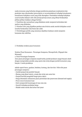 usaha terencana yang berkaitan dengan pemberian penjelasan (explanation) dan
preskripsi atau rekomendasi (prescription or recommendation) terhadap konsekuensi-
konsekuensi kebijakan sosial yang telah diterapkan. Penelaahan terhadap kebijakan
sosial tersebut didasari oleh oleh prinsip-prinsip umum yang dibuat berdasarkan
pilihan-pilihan tindakan sebagai berikut:
1. Penelitian dan rasionalisasi yang dilakukan untuk menjamin keilmiahan dari
analisis yang dilakukan.
2. Orientasi nilai yang dijadikan patokan atau kriteria untuk menilai kebijakan sosial
tersebut berdasarkan nilai benar dan salah.
3. Pertimbangan politik yang umumnya dijadikan landasan untuk menjamin
keamanan dan stabilitas.




2. Perubahan struktur pasar konsumen


Struktur Pasar Konsumen - Persaingan Sempurna, Monopolistik, Oligopoli dan
Monopoli:
a. Pasar Persaingan Sempurna
Jenis pasar persaingan sempurna terjadi ketika jumlah produsen sangat banyak sekali
dengan memproduksi produk yang sejenis dan mirip dengan jumlah konsumen yang
banyak. Contoh produknya

adalah seperti beras, gandum, batubara, kentang, dan lain-lain. Sifat-sifat pasar
persaingan sempurna :
- Jumlah penjual dan pembeli banyak
- Barang yang dijual sejenis, serupa dan mirip satu sama lain
- Penjual bersifat pengambil harga (price taker)
- Harga ditentukan mekanisme pasar permintaan dan penawaran (demand and supply)
- Posisi tawar konsumen kuat
- Sulit memperoleh keuntungan di atas rata-rata
- Sensitif terhadap perubahan harga
- Mudah untuk masuk dan keluar dari pasar
 