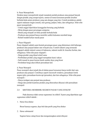 b. Pasar Monopolistik
Struktur pasar monopolistik terjadi manakala jumlah produsen atau penjual banyak
dengan produk yang serupa/sejenis, namun di mana konsumen produk tersebut
berbeda-beda antara produsen yang satu dengan yang lain. Contoh produknya adalah
seperti makanan ringan (snack), nasi goreng, pulpen, buku, dan sebagainya. Sifat-sifat
pasar monopolistik :
- Untuk unggul diperlukan keunggulan bersaing yang berbeda
- Mirip dengan pasar persaingan sempurna
- Brand yang menjadi ciri khas produk berbeda-beda
- Produsen atau penjual hanya memiliki sedikit kekuatan merubah harga
- Relatif mudah keluar masuk pasar

c. Pasar Oligopoli
Pasar oligopoli adalah suatu bentuk persaingan pasar yang didominasi oleh beberapa
produsen atau penjual dalam satu wilayah area. Contoh industri yang termasuk
oligopoli adalah industri semen di Indonesia, industri mobil di Amerika Serikat, dan
sebagainya. Sifat-sifat pasar oligopoli :
- Harga produk yang dijual relatif sama
- Pembedaan produk yang unggul merupakan kunci sukses
- Sulit masuk ke pasar karena butuh sumber daya yang besar
- Perubahan harga akan diikuti perusahaan lain

d. Pasar Monopoli
Pasar monopoli akan terjadi jika di dalam pasar konsumen hanya terdiri dari satu
produsen atau penjual. Contohnya seperti microsoft windows, perusahaan listrik
negara (pln), perusahaan kereta api (perumka), dan lain sebagainya. Sifat-sifat pasar
monopoli :
- Hanya terdapat satu penjual atau produsen
- Harga dan jumlah kuantitas produk yang ditawarkan dikuasai oleh perusahaan
monopoli

2.4      KRITERIA MEMBIDIK SEGMEN PASAR YANG EFEKTIF

      Pada dasarnya tidak semua segmentasi itu efektif. Syarat yang diperlukan agar
segmentasi efektif adalah :

1. Harus bisa diukur

      Besar/luasnya segmen, daya beli dan profit yang bisa diukur

2. Harus substansial

      Segmen harus cukup besar dan menguntungkan untuk dilayani
 