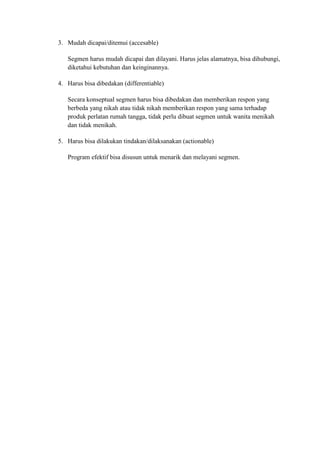 3. Mudah dicapai/ditemui (accesable)

   Segmen harus mudah dicapai dan dilayani. Harus jelas alamatnya, bisa dihubungi,
   diketahui kebutuhan dan keinginannya.

4. Harus bisa dibedakan (differentiable)

   Secara konseptual segmen harus bisa dibedakan dan memberikan respon yang
   berbeda yang nikah atau tidak nikah memberikan respon yang sama terhadap
   produk perlatan rumah tangga, tidak perlu dibuat segmen untuk wanita menikah
   dan tidak menikah.

5. Harus bisa dilakukan tindakan/dilaksanakan (actionable)

   Program efektif bisa disusun untuk menarik dan melayani segmen.
 