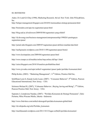 III. REFERENSI

Aaker, D.A and G.S Day (1990), Marketing Research, 4rd ed. New York: John Wiley&Sons,
Inc.
http://belajar-management.blogspot.com/2010/01/memusatkan-strategi-pemasaran.html

http://bisnisukm.com/apa-itu-segmentasi-pasar.html

http://blog.uad.ac.id/sulisworo/2009/05/06/segmentasi-yang-efektif/

http://id.shvoong.com/business-management/entrepreneurship/1990261-pentingnya-
segmentasi-pasar/

http://jurnal-sdm.blogspot.com/2009/07/segmentasi-pasar-definisi-manfaat-dan.html

http://taufiqisnaini.wordpress.com/2010/11/09/segmentasi-pasar-bisnis/

http://www.kesimpulan.com/2009/04/segmentasi-pasar.html

http://www.tempo.co.id/medika/online/tmp.online.old/lap-1.html

http://zetzu.blogspot.com/2010/10/analisis-profitabilitas.html

http://www.jevuska.com/topic/artikel+segmentasi+pasar+pada+perilaku+konsumen.html

Philip Kotler, (2003) : “Marketing Management”, 11th Edition, Prentice Hall Inc,

Schiffman Leon G, Kanuk Leslie Lazar, (2007) : “Consumer Behavior”, 9th Edition, Pearson
Educational International, New Jersey – USA

Solomon Michael R, (2007), “Cobsumer Behavior ; Buying, having and Being”, 7th Edition,
Pearson Prentice Hall, New Jersey – USA

Supranto J, Limakrisna Nandan, (2007) : “Perilaku Konsumen & Strategi Pemasaran”, Edisi
Pertama, Mitra Wacana Media, Jakarta - Indonesia

http://www.find-docs.com/artikel-demografi-perilaku-konsumen-global.html

http://id.wikipedia.org/wiki/Perilaku_konsumen

http://murtihasanah.wordpress.com/2011/10/13/tugas-softskill-perilaku-konsumen/
 