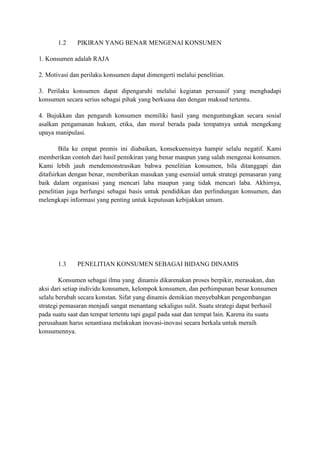 1.2    PIKIRAN YANG BENAR MENGENAI KONSUMEN

1. Konsumen adalah RAJA

2. Motivasi dan perilaku konsumen dapat dimengerti melalui penelitian.

3. Perilaku konsumen dapat dipengaruhi melalui kegiatan persuasif yang menghadapi
konsumen secara serius sebagai pihak yang berkuasa dan dengan maksud tertentu.

4. Bujukkan dan pengaruh konsumen memiliki hasil yang menguntungkan secara sosial
asalkan pengamanan hukum, etika, dan moral berada pada tempatnya untuk mengekang
upaya manipulasi.

        Bila ke empat premis ini diabaikan, konsekuensinya hampir selalu negatif. Kami
memberikan contoh dari hasil pemikiran yang benar maupun yang salah mengenai konsumen.
Kami lebih jauh mendemonstrasikan bahwa penelitian konsumen, bila ditanggapi dan
ditafsirkan dengan benar, memberikan masukan yang esensial untuk strategi pemasaran yang
baik dalam organisasi yang mencari laba maupun yang tidak mencari laba. Akhirnya,
penelitian juga berfungsi sebagai basis untuk pendidikan dan perlindungan konsumen, dan
melengkapi informasi yang penting untuk keputusan kebijakkan umum.




       1.3    PENELITIAN KONSUMEN SEBAGAI BIDANG DINAMIS

        Konsumen sebagai ilmu yang dinamis dikarenakan proses berpikir, merasakan, dan
aksi dari setiap individu konsumen, kelompok konsumen, dan perhimpunan besar konsumen
selalu berubah secara konstan. Sifat yang dinamis demikian menyebabkan pengembangan
strategi pemasaran menjadi sangat menantang sekaligus sulit. Suatu strategi dapat berhasil
pada suatu saat dan tempat tertentu tapi gagal pada saat dan tempat lain. Karena itu suatu
perusahaan harus senantiasa melakukan inovasi-inovasi secara berkala untuk meraih
konsumennya.
 