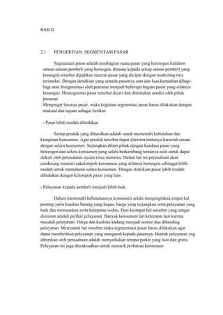 BAB II



2.1      PENGERTIAN SEGMENTASI PASAR

       Segmentasi pasar adalah pembagian suatu pasar yang heterogen kedalam
 satuan-satuan pembeli yang homogen, dimana kepada setiap satuan pembeli yang
 homogen tersebut dijadikan sasaran pasar yang dicapai dengan marketing mix
 tersendiri. Dengan demikian yang semula pasarnya satu dan luas,kemudian dibagi-
 bagi atau disegmentasi oleh pemasar menjadi beberapa bagian pasar yang sifatnya
 homogen. Homogenitas pasar tersebut dicari dan ditentukan sendiri oleh pihak
 pemasar.
 Mengingat luasnya pasar, maka kegiatan segmentasi pasar harus dilakukan dengan
 maksud dan tujuan sebagai berikut:

 - Pasar lebih mudah dibedakan

        Setiap produk yang dihasilkan adalah untuk memenuhi kebutuhan dan
keinginan konsumen. Agar produk tersebut dapat diterima tentunya haruslah sesuai
dengan selera konsumen. Sedangkan dilain pihak dengan keadaan pasar yang
heterogen dan selera konsumen yang selalu berkembang tentunya sulit untuk dapat
diikuti oleh perusahaan secara terus menerus. Dalam hal ini perusahaan akan
cenderung mencari sekelompok konsumen yang sifatnya homogen sehingga lebih
mudah untuk memahami selera konsumen. Dengan demikian pasar lebih mudah
dibedakan dengan kelompok pasar yang lain.

- Pelayanan kepada pembeli menjadi lebih baik

       Dalam memenuhi kebutuhannya konsumen selalu menginginkan empat hal
penting yaitu kualitas barang yang bagus, harga yang terjangkau serta pelayanan yang
baik dan memuaskan serta ketepatan waktu. Dari keempat hal tersebut yang sangat
dominan adalah perihal pelayanan. Banyak konsumen lari ketempat lain karena
masalah pelayanan. Harga dan kualitas kadang menjadi nomor dua dibanding
pelayanan. Menyadari hal tersebut maka segmentaasi pasar harus dilakukan agar
dapat memberikan pelayanan yang mengarah kepada pasarnya. Bentuk pelayanan yng
diberikan oleh perusahaan adalah menyediakan tempat parkir yang luas dan gratis.
Pelayanan ini juga dimaksudkan untuk menarik perhatian konsumen
 
