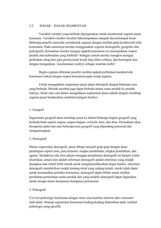 2.2     DASAR – DASAR SEGMENTASI

       Variabel-variabel yang berbeda dipergunakan untuk membentuk segmen pasar
konumen. Variabel-variabel tersebut dikelompokkan menjadi dua kelompok besar.
Beberapa peneliti mencoba membentuk segmen dengan melihat pada karakteistik/sifat
konsumen. Pada umumnya mereka menggunakan segmen demografis, geografis dan
psikografis. Kemudian mereka menguji apakah konsumen ini menunjukkan respon
produk atau kebutuhan yang berbeda? Sebagai contoh mereka mungkin menguji
perbedaan sikap dari para professional kerah baju (blue collars), dan kelompok lain
dengan mengatakan : keselamatan (safety) sebagai manfaat mobil.

      Begitu segmen dibentuk peneliti melihat apakah perbedaan karakteristik
konsumen terkait dengan respon konsumen pada setiap segmen.

       Untuk mengadakan segmentasi pasar dapat ditempuh dengan beberapa cara
yang berbeda. Metode tersebut juga dapat berbeda antara suatu produk ke produk
lainnya. Salah satu cara dalam mengadakan segmentasi pasar adalah dengan membagi
segmen pasar berdasarkan sembilan kategori berikut :


1. Geografi

Segmentasi geografi akan membagi pasar ke dalam beberapa bagian geografi yang
berbeda-beda seperti negara, negara bagian, wilayah, kota, dan desa. Perusahaan akan
beroperasi pada satu atau beberapa area geografi yang dipandang potensial dan
menguntungkan.

2. Demografi

Dalam segmentasi demografi, pasar dibagi menjadi grup-grup dengan dasar
pembagian seperti usia, jenis kelamin, tingkat pendekatan, tingkat pendidikan, dan
agama. Setidaknya ada lima alasan mengapa pendekatan demografi ini hampir selalu
disertakan, antara lain adalah informasi demografi adalah informasi yang mudah
dijangkau dan relatif lebih murah untuk mengidentifikasikan target market, informasi
demografi memberikan insight tentang trend yang sedang terjadi, meski tidak dapat
untuk meramalkan perilaku konsumen, demografi dapat dilihat untuk melihat
perubahan permintaan aneka produk dan yang terakhir demografi dapat digunakan
untuk mengevaluasi kampanye-kampanye pemasaran.

3. Psikografi

Ciri-ciri psikologis berkenaan dengan inner atau kualitas intrinsic dari consumer
individual. Strategi segmentasi konsumen kadang-kadang didasarkan pada variabel
psikologis yang spesifik.
 