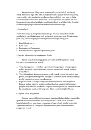 Konsumen dapat dibagi menurut demografi tetapi seringkali ini tidaklah
cukup. Perusahaan ingin tahu lebih jauh apa sebenarnya yang membuat orang-orang
yang memiliki usia, penghasilan, pendapatan dan pendidikan yang sama berbeda
dalam merespon suatu stimuli pemasaran. Dalam segmentasi psikografis, perilaku
konsumen diobservasi melalui kelas sosial (social class), gaya hidup (lifestyle), nilai-
nilai kehidupan yang dianut (value) dan kepribadian (personality).

4. Sosiocultural

Variabel sosiologis (kelompok) dan antropologis (budaya) merupakan variabel
sosiokultural, meyediakan dasar lebih lanjut untuk segmentasi pasar. Untuk segmen
pasar yang sukses dibagi lagi dalam segmen sesuai dengan tahap pada :

a.   Daur hidup keluarga
b.   Kelas sosial
c.   Budaya dan sub budaya dan
d.   Lintas budaya atau segmentasi pemasaran global

5. Segmen hubungan menggunakan cara ekstrim

       Sebuah cara ekstrim yang popular dan bentuk efektif segmentasi untuk
kategori penggunaan merek, seperti :

a. Tingkat penggunaan : perbedaan segmentasi antara pengguna berat, pengguna
   sedang, pengguna ringan dan bukan pengguna untuk sebuah produk, jasa atau
   merek khusus
b. Tingkat kesadaran : kesadaran konsumen pada produk, tingkat ketertarikan pada
   produk, kesiapan membeli produk atau apakah konsumen butuh informasi tentang
   produk menyangkut semua aspek kesadaran
c. Loyalitas merek : kadang-kadang digunakan sebagai dasar untuk segmentasi.
   Pemasar kadang mencoba untuk mengidentifikasikan karakteristik konsumen
   yang loyal merek tentu mereka bisa langsung menjadi pendukung promosi mereka
   ke orang dengan karakteristik yang sama dalam populasi yang lebih besar.

6. Segmen situasi penggunaan

       Pemasar mengenal bahwa kesempatan atau situasi kadang-kadang menentukan
apakah konsumen akan membeli atau mengkonsumsi. Untuk alasan ini mereka
kadang-kadang focus pada situasi penggunaan sebagai sebuah variabel segmentasi.
Segmentasi berdasarkan kesempatan dapat membantu perusahaan memperluas
penggunaan produk.
 