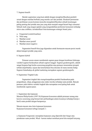 7. Segmen benefit

        Bentuk segmentasi yang kuat adalah dengan mengklasifikasikan pembeli
sesuai dengan manfaat berbeda yang mereka cari dari produk. Eksekutif pemasaran
dan periklanan secara konstan mencoba mengidentifikasikan sebuah keuntungan
paling penting dari produk atau jasa yang akan menjadi sangat berarti bagi consumer.
Sebuah studi yang meguji apakah yang mengendalikan preferensi konsumen terhadap
micro atau craftbeer, terindenfikasi lima kenutungan strategic brand yaitu :

a.   Fungsional (contoh kualitas)
b.   Nilai uang
c.   Manfaat sosial
d.   Manfaat emosi positif
e.   Manfaat emosi negative

       Segmentasi benefit bisa juga digunakan untuk bermacam-macam posisi merek
dalam kategori produk yang sama.

8. Segmen hybrid

        Pemasar secara umum membentuk segmen pasar dengan kombinasi beberapa
variabel segmen berdasarkan sebuah segmen tunggal. Segmen geodemografis, adalah
sangat berguna bagi ketika sesesorang pengiklan atau pemasar menemukan prospek
terbaik (kepribadian, tujuan dan ketertarikan) bisa diisolasi di mana mereka hidup.
Segmen lintasbudaya & global marketing merupakan segmen geodemografis.

9. Segmentasi Tingkah Laku

       Segmentasi tingkah laku mengelompokkan pembeli berdasarkan pada
pengetahuan, sikap, penggunaan atau reaksi mereka terhadap suatu produk. Banyak
pemasar yakin bahwa variabel tingkah laku merupakan awal paling baik untuk
membentuk segmen pasar.


1. Segmentasi dan kepuasan
Menurut Philip Kotler (1997:36) Kepuasan konsumen adalah perasaan senang atau
kecewa seseorang yang berasal dari perbandingan antara kesannya terhadap kinerja (
hasil) suatu produk dengan harapannya.

Macam-macam atau Jenis kepuasan konsumen
Kepuasan konsumen terbagi menjadi 2 :


a. Kepuasan Fungsional, merupakan kepuasan yang diperoleh dari fungsi atau
pemakaian suatu produk. Misal : karena makan membuat perut kita menjadi kenyang.
 