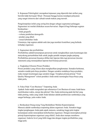 b. Kepuasan Psikologikal, merupakan kepuasan yang diperoleh dari atribut yang
bersifat tidak berwujud. Misal : Perasaan bangga karena mendapat pelayanan
yang sangat istimewa dari sebuah rumah makan yang mewah .

Pengelompokan inilah yang sering kita dengar sebagai segmentasi pelanggan.
Segmentasi ini mutlak dilakukan secara bervariasi. Dapat di bagi beberapa segmen
berdasarkan :
- letak geografis
- volume pembelian demografis
- produk yang dibeli
- sesuai kebutuhan Anda
Umumnya, tiap segmen adalah unik dan juga memberi kontribusi yang berbeda
terhadap organisasi.

2. Segmentasi dan profitabilitas
Profitabilitas adalah kemampuan perseroan untuk menghasilkan suatu keuntungan dan
menyokong pertumbuhan baik untuk jangka pendek maupun jangka panjang.
Profitabilitas perseroan biasanya dilihat dari laporan laba rugi perseroan (income
statement) yang menunjukkan laporan hasil kinerja perseroan.

a. Tingkatkan Efisiensi Proses Produksi
Proses produksi yang efisien akan menghasilkan penghematan. Semakin berhemat,
semakin rendah pula biaya produksi. Dengan semakin rendahnya biaya produksi,
maka margin keuntungan juga samakin tinggi. Terapkan prinsip-prinsip “Total
Quality Management” sistem produksi Anda untuk memangkas biaya-biaya yang
tidak perlu.


b. Fokus Pada “Core Business” Terpenting Anda
Apakah Anda sudah mengetahui apa sebenarnya Core Business di mana Anda harus
menfokuskan waktu, energi dan pikiran? Jika Anda melenceng pada hal-hal yang
tidak penting, maka yang sedah Anda lakukan adalah pemborosan sumberdaya yang
sangat berharga, yaitu waktu Anda.


c. Berdayakan Orang-orang Yang Berdedikasi Melalui Kepemimpinan
Manusia adalah sumberdaya terpenting dalam organisasi Anda. Semakin tinggi
tingkat penghargaan Anda pada aspek manusia, semaking tinggi pula tingkat
kemampuan untuk menciptakan keberhasilan organisasi. Dengan menerapkan prinsip-
prinsip kepemimpinan organisasi yang efektif, Anda akan mampu membawa
organisasi Anda ke level yang lebih tinggi dan dengan tingkat profitabilitas yang
tinggi pula.
 