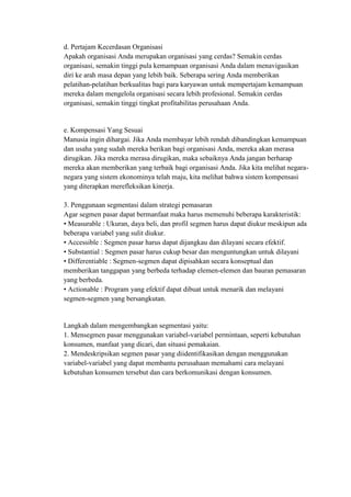 d. Pertajam Kecerdasan Organisasi
Apakah organisasi Anda merupakan organisasi yang cerdas? Semakin cerdas
organisasi, semakin tinggi pula kemampuan organisasi Anda dalam menavigasikan
diri ke arah masa depan yang lebih baik. Seberapa sering Anda memberikan
pelatihan-pelatihan berkualitas bagi para karyawan untuk mempertajam kemampuan
mereka dalam mengelola organisasi secara lebih profesional. Semakin cerdas
organisasi, semakin tinggi tingkat profitabilitas perusahaan Anda.


e. Kompensasi Yang Sesuai
Manusia ingin dihargai. Jika Anda membayar lebih rendah dibandingkan kemampuan
dan usaha yang sudah mereka berikan bagi organisasi Anda, mereka akan merasa
dirugikan. Jika mereka merasa dirugikan, maka sebaiknya Anda jangan berharap
mereka akan memberikan yang terbaik bagi organisasi Anda. Jika kita melihat negara-
negara yang sistem ekonominya telah maju, kita melihat bahwa sistem kompensasi
yang diterapkan merefleksikan kinerja.

3. Penggunaan segmentasi dalam strategi pemasaran
Agar segmen pasar dapat bermanfaat maka harus memenuhi beberapa karakteristik:
• Measurable : Ukuran, daya beli, dan profil segmen harus dapat diukur meskipun ada
beberapa variabel yang sulit diukur.
• Accessible : Segmen pasar harus dapat dijangkau dan dilayani secara efektif.
• Substantial : Segmen pasar harus cukup besar dan menguntungkan untuk dilayani
• Differentiable : Segmen-segmen dapat dipisahkan secara konseptual dan
memberikan tanggapan yang berbeda terhadap elemen-elemen dan bauran pemasaran
yang berbeda.
• Actionable : Program yang efektif dapat dibuat untuk menarik dan melayani
segmen-segmen yang bersangkutan.


Langkah dalam mengembangkan segmentasi yaitu:
1. Mensegmen pasar menggunakan variabel-variabel permintaan, seperti kebutuhan
konsumen, manfaat yang dicari, dan situasi pemakaian.
2. Mendeskripsikan segmen pasar yang diidentifikasikan dengan menggunakan
variabel-variabel yang dapat membantu perusahaan memahami cara melayani
kebutuhan konsumen tersebut dan cara berkomunikasi dengan konsumen.
 