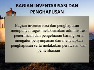 BAGIAN INVENTARISASI DAN
PENGHAPUSAN
Bagian inventarisasi dan penghapusan
mempunyai tugas melaksanakan administrasi
penerimaan dan pengeluaran barang serta
mengatur penyimpanan dan menyiapkan
penghapusan serta melakukan perawatan dan
pemeliharaan
 