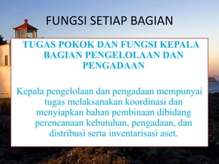 FUNGSI SETIAP BAGIAN
TUGAS POKOK DAN FUNGSI KEPALA
BAGIAN PENGELOLAAN DAN
PENGADAAN
Kepala pengelolaan dan pengadaan mempunyai
tugas melaksanakan koordinasi dan
menyiapkan bahan pembinaan dibidang
perencanaan kebutuhan, pengadaan, dan
distribusi serta inventarisasi aset.
 