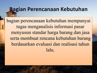 Bagian Perencanaan Kebutuhan
bagian perencanaan kebutuhan mempunyai
tugas menganalisis informasi pasar
menyusun standar harga barang dan jasa
serta membuat rencana kebutuhan barang
berdasarkan evaluasi dan realisasi tahun
lalu.
 