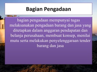 Bagian Pengadaan
bagian pengadaan mempunyai tugas
melaksanakan pengadaan barang dan jasa yang
ditetapkan dalam anggaran pendapatan dan
belanja perusahaan, membuat konsep, menilai
mutu serta melakukan penyelenggaraan tender
barang dan jasa
 