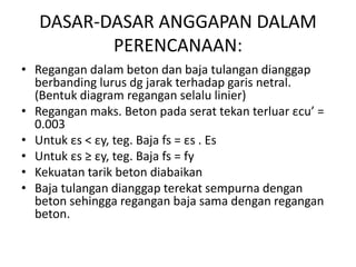 DASAR-DASAR ANGGAPAN DALAM
PERENCANAAN:
• Regangan dalam beton dan baja tulangan dianggap
berbanding lurus dg jarak terhadap garis netral.
(Bentuk diagram regangan selalu linier)
• Regangan maks. Beton pada serat tekan terluar εcu’ =
0.003
• Untuk εs < εy, teg. Baja fs = εs . Es
• Untuk εs ≥ εy, teg. Baja fs = fy
• Kekuatan tarik beton diabaikan
• Baja tulangan dianggap terekat sempurna dengan
beton sehingga regangan baja sama dengan regangan
beton.
 