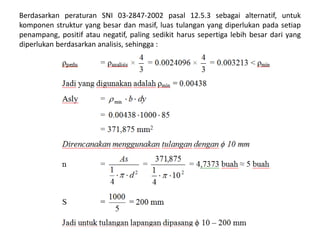 Berdasarkan peraturan SNI 03-2847-2002 pasal 12.5.3 sebagai alternatif, untuk
komponen struktur yang besar dan masif, luas tulangan yang diperlukan pada setiap
penampang, positif atau negatif, paling sedikit harus sepertiga lebih besar dari yang
diperlukan berdasarkan analisis, sehingga :
 
