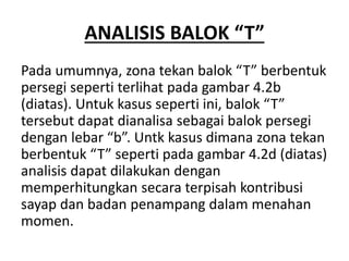 ANALISIS BALOK “T”
Pada umumnya, zona tekan balok “T” berbentuk
persegi seperti terlihat pada gambar 4.2b
(diatas). Untuk kasus seperti ini, balok “T”
tersebut dapat dianalisa sebagai balok persegi
dengan lebar “b”. Untk kasus dimana zona tekan
berbentuk “T” seperti pada gambar 4.2d (diatas)
analisis dapat dilakukan dengan
memperhitungkan secara terpisah kontribusi
sayap dan badan penampang dalam menahan
momen.
 