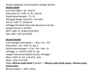 Analisis dilakukan secara terpisah sebagai berikut :
BALOK SAYAP
Luas zona tekan = (b – bw) hf
Gaya tekan Cf = 0,85. fc’. (b – bw) hf
Syarat keseimbangan , Tf = Cf
Sehingga dengan asumsi fs = fy maka :
Asf. fy = 0,85. fc’. (b-bw) hf
sehingga Asf dapat dicari dari persamaan di atas
Lengan momen = (d-hf/2)
Mnf = 0,85. fc’. (b-bw) hf (d-hf/2)
atau, Mnf = Asf. fy (d-hf/2)
BALOK BADAN
Luas tulangan tarik badan –> Asw = As – Asf
Gaya tekan , Cw = 0,85. fc’. bw. a
Syarat keseimbangan –> Cw = Tw = Asw . fy
sehingga, a = Asw.fy / 0,85. fc’. bw
Lengan momennya adalah (d-a/2), sehingga :
Mnw = 0,85. fc’. bw. a (d-a/2), atau
Mnw = Asw. fy (d-a/2)
Maka ,Momen pada balok T adalah = Momen pada balok sayap + Momen pada
balok badan
Momen balok T = Mnf + Mnw
 