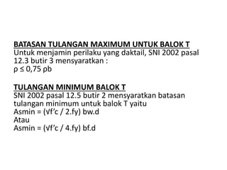 BATASAN TULANGAN MAXIMUM UNTUK BALOK T
Untuk menjamin perilaku yang daktail, SNI 2002 pasal
12.3 butir 3 mensyaratkan :
ρ ≤ 0,75 ρb
TULANGAN MINIMUM BALOK T
SNI 2002 pasal 12.5 butir 2 mensyaratkan batasan
tulangan minimum untuk balok T yaitu
Asmin = (√f’c / 2.fy) bw.d
Atau
Asmin = (√f’c / 4.fy) bf.d
 