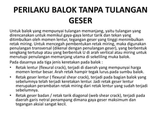 PERILAKU BALOK TANPA TULANGAN
GESER
Untuk balok yang mempunyai tulangan memanjang, yaitu tulangan yang
direncanakan untuk memikul gaya-gaya lentur tarik dan tekan yang
ditimbulkan oleh momen lentur, tegangan geser yang tinggi menimbulkan
retak miring. Untuk mencegah pembentukan retak miring, maka digunakan
penulangan transversal (dikenal dengan penulangan geser), yang berbentuk
sengkang tertutup atau yang berbentuk U di arah vertical atau miring untuk
menutupi penulangan memanjang utama di sekeliling muka balok.
Pada dasarnya ada tiga jenis keretakan pada balok :
• Retak lentur (flexural crack), terjadi di daerah yang mempunyai harga
momen lentur besar. Arah retak hampir tegak lurus.pada sumbu balok.
• Retak geser lentur ( flexural shear crack), terjadi pada bagian balok yang
sebelumnya telah terjadi keretakan lentur. Jadi retak geser lentur
merupakan perambatan retak miring dari retak lentur yang sudah terjadi
sebelumnya.
• Retak geser badan / retak tarik diagonal (web shear crack), terjadi pada
daerah garis netral penampang dimana gaya geser maksimum dan
tegangan aksial sangat kecil.
 