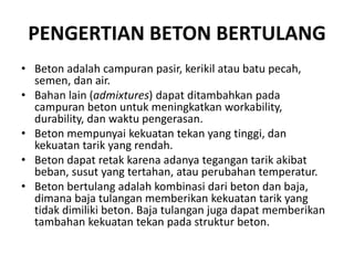 PENGERTIAN BETON BERTULANG
• Beton adalah campuran pasir, kerikil atau batu pecah,
semen, dan air.
• Bahan lain (admixtures) dapat ditambahkan pada
campuran beton untuk meningkatkan workability,
durability, dan waktu pengerasan.
• Beton mempunyai kekuatan tekan yang tinggi, dan
kekuatan tarik yang rendah.
• Beton dapat retak karena adanya tegangan tarik akibat
beban, susut yang tertahan, atau perubahan temperatur.
• Beton bertulang adalah kombinasi dari beton dan baja,
dimana baja tulangan memberikan kekuatan tarik yang
tidak dimiliki beton. Baja tulangan juga dapat memberikan
tambahan kekuatan tekan pada struktur beton.
 
