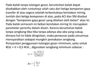Pada balok tanpa tulangan geser, keruntuhan balok dapat
disebabkan oleh runtuhnya salah satu dari ketiga komponen gaya
transfer di atas segera setelah terbentuknya keretakan miring.
Jumlah dari ketiga komponen di atas, pada ACI dan SNI disebut
dengan "komponen gaya geser yang ditahan oleh beton" atau Vc.
Pada balok semacam ini beban keretakan miring Vc merupakan
parameter penentu dalam disain. Karena keruntuhan balok
tanpa sengkang tiba-tiba tanpa adanya aba-aba yang cukup,
dimana hal ini tidak diinginkan, maka peraturan pada umumnya
mensyaratkan sedapat mungkin pemakaian sengkang.
Persyaratan penggunaan tulangan geser minimum, yaitu untuk
Ф,Vc > V > 0,5 Ф.Vc , digunakan sengkang minimum sebesar :
 