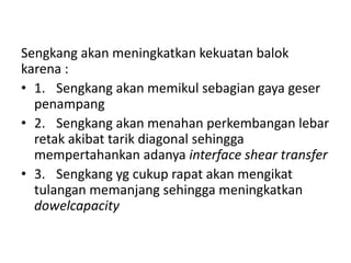 Sengkang akan meningkatkan kekuatan balok
karena :
• 1. Sengkang akan memikul sebagian gaya geser
penampang
• 2. Sengkang akan menahan perkembangan lebar
retak akibat tarik diagonal sehingga
mempertahankan adanya interface shear transfer
• 3. Sengkang yg cukup rapat akan mengikat
tulangan memanjang sehingga meningkatkan
dowelcapacity
 