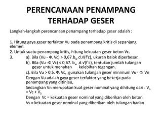 PERENCANAAN PENAMPANG
TERHADAP GESER
Langkah-langkah perencanaan penampang terhadap geser adalah :
1. Hitung gaya geser terfaktor Vu pada penampang kritis di sepanjang
elemen.
2. Untuk suatu penampang kritis, hitung kekuatan geser beton Vc.
3. a). Bila (Vu - Ф. Vc) > 0,67.bw d.√(f'c), ukuran balok diperbesar.
b). Bila (Vu -Ф. Vc) < 0,67. bw .d.√(f'c), tentukan jumlah tulangan
geser untuk menahan kelebihan tegangan.
c). Bila Vu > 0,5. Ф. Vc, gunakan tulangan geser minimum Vu= Ф. Vn
Dengan Vu adalah gaya geser terfaktor yang bekerja pada
penampang yang ditinjau,
Sedangkan Vn merupakan kuat geser nominal yang dihitung dari : Vn
= Vc + VS
Dengan Vc = kekuatan geser nominal yang diberikan oleh beton
Vs = kekuatan geser nominal yang diberikan oleh tulangan badan
 