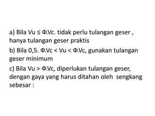 a) Bila Vu ≤ Ф.Vc. tidak perlu tulangan geser ,
hanya tulangan geser praktis
b) Bila 0,5. Ф.Vc < Vu < Ф.Vc, gunakan tulangan
geser minimum
c) Bila Vu > Ф.Vc, diperlukan tulangan geser,
dengan gaya yang harus ditahan oleh sengkang
sebesar :
 