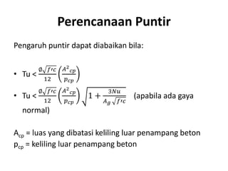 Perencanaan Puntir
Pengaruh puntir dapat diabaikan bila:
• Tu <
∅ 𝑓′𝑐
12
𝐴2
𝑐𝑝
𝑝 𝑐𝑝
• Tu <
∅ 𝑓′𝑐
12
𝐴2
𝑐𝑝
𝑝 𝑐𝑝
1 +
3𝑁𝑢
𝐴 𝑔 𝑓′𝑐
(apabila ada gaya
normal)
Acp = luas yang dibatasi keliling luar penampang beton
pcp = keliling luar penampang beton
 