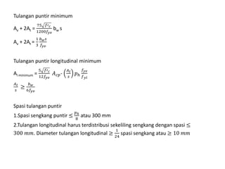 Tulangan puntir minimum
Av + 2At =
75 𝑓′ 𝑐
1200𝑓𝑦𝑣
bw s
Av + 2At =
1
3
𝑏 𝑤 𝑠
𝑓𝑦𝑣
Tulangan puntir longitudinal minimum
Al minimum =
5 𝑓′ 𝑐
12𝑓𝑦𝑣
𝐴 𝑐𝑝-
𝐴 𝑡
𝑠
𝑝ℎ
𝑓𝑦𝑣
𝑓 𝑦𝑙
𝐴 𝑡
𝑠
≥
𝑏 𝑤
6𝑓𝑦𝑣
Spasi tulangan puntir
1.Spasi sengkang puntir ≤
𝑝ℎ
8
atau 300 mm
2.Tulangan longitudinal harus terdistribusi sekeliling sengkang dengan spasi ≤
300 𝑚𝑚. Diameter tulangan longitudinal ≥
1
24
spasi sengkang atau ≥ 10 𝑚𝑚
 