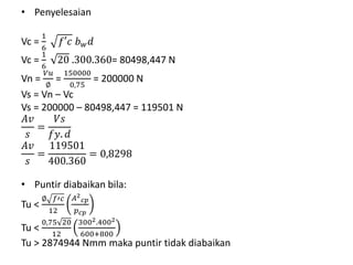 • Penyelesaian
Vc =
1
6
𝑓′𝑐 𝑏 𝑤 𝑑
Vc =
1
6
20 .300.360= 80498,447 N
Vn =
𝑉𝑢
∅
=
150000
0,75
= 200000 N
Vs = Vn – Vc
Vs = 200000 – 80498,447 = 119501 N
𝐴𝑣
𝑠
=
𝑉𝑠
𝑓𝑦. 𝑑
𝐴𝑣
𝑠
=
119501
400.360
= 0,8298
• Puntir diabaikan bila:
Tu <
∅ 𝑓′𝑐
12
𝐴2
𝑐𝑝
𝑝 𝑐𝑝
Tu <
0,75 20
12
3002.4002
600+800
Tu > 2874944 Nmm maka puntir tidak diabaikan
 