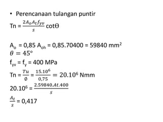 • Perencanaan tulangan puntir
Tn =
2𝐴 𝑜 𝐴 𝑡 𝑓𝑦𝑣
𝑠
cotѲ
Ao = 0,85 Aoh = 0,85.70400 = 59840 mm2
𝜃 = 45°
fyv = fy = 400 MPa
Tn =
𝑇𝑢
∅
=
15.106
0,75
= 20.106 Nmm
20.106 =
2.59840.𝐴𝑡.400
𝑠
𝐴 𝑡
𝑠
= 0,417
 