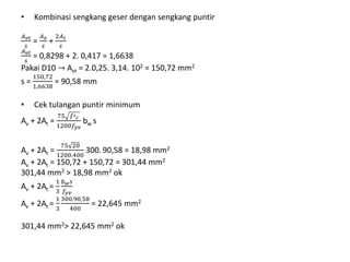 • Kombinasi sengkang geser dengan sengkang puntir
𝐴 𝑣𝑡
𝑠
=
𝐴 𝑣
𝑠
+
2𝐴 𝑡
𝑠
𝐴 𝑣𝑡
𝑠
= 0,8298 + 2. 0,417 = 1,6638
Pakai D10 → Avt = 2.0,25. 3,14. 102 = 150,72 mm2
s =
150,72
1,6638
= 90,58 mm
• Cek tulangan puntir minimum
Av + 2At =
75 𝑓′ 𝑐
1200𝑓𝑦𝑣
bw s
Av + 2At =
75 20
1200.400
300. 90,58 = 18,98 mm2
Av + 2At = 150,72 + 150,72 = 301,44 mm2
301,44 mm2 > 18,98 mm2 ok
Av + 2At =
1
3
𝑏 𝑤 𝑠
𝑓𝑦𝑣
Av + 2At =
1
3
300.90,58
400
= 22,645 mm2
301,44 mm2> 22,645 mm2 ok
 
