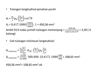 • Tulangan longitudinal penahan puntir
Al =
𝐴 𝑡
𝑠
𝑝ℎ
𝑓𝑦𝑣
𝑓 𝑦𝑙
𝑐𝑜𝑡2 𝜃
Al = 0,417.1080
400
400
. 1 = 450,36 mm2
Ambil D13 maka jumlah tulangan memanjang =
450,36
0,25.3,14.132 = 3,39 ( 4
batang)
• Cek tulangan minimum longitudinal:
Al minimum =
5 𝑓′ 𝑐
12𝑓𝑦𝑣
𝐴 𝑐𝑝-
𝐴 𝑡
𝑠
𝑝ℎ
𝑓𝑦𝑣
𝑓 𝑦𝑙
Al minimum =
5 20
12.400
300.400- 0,417 . 1080
400
400
= 108,65 mm2
450,36 mm2> 108,65 mm2 ok
 