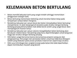 KELEMAHAN BETON BERTULANG
• Beton memiliki kekuatan tarik yang sangat rendah sehingga memerlukan
penggunaan tulangan tarik.
• Beton bertulang memerlukan bekisting untuk menahan beton tetap pada
tempatnyan sampai beton mengeras.
• Rendahnya kekuatan per satuan berat dari beton menyebabkan beton bertulang
menjadi berat. Ini akan berpengaruh terutama pada struktur dengan bentang-
bentang panjang dimana beban mati akibat berat sendiri yang sangat besar akan
mempengaruhi momen lentur.
• Rendahnya kekuatan per satuan volume mengakibatkan beton bertulang akan
berukuran relative besar. Hal penting yang harus dipertimbangkan untuk bangunan
tinggi dan struktur dengan bentang panjang.
• Sifat beton sangat bervariasi karena bervariasinya proporsi campuran dan
pengerjaannya. Penuangan dan perawatan beton umumnya tidak bisa ditangani
seteliti yang dilakukan pada proses produksi material lain seperti baja struktur.
• Sifat susut (shrinkage) dan rangkak (creep) pada beton bila tidak diperhatikan
dapat menimbulkan masalah yang berarti
 