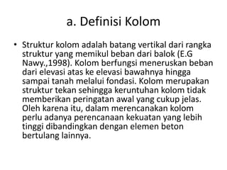 a. Definisi Kolom
• Struktur kolom adalah batang vertikal dari rangka
struktur yang memikul beban dari balok (E.G
Nawy.,1998). Kolom berfungsi meneruskan beban
dari elevasi atas ke elevasi bawahnya hingga
sampai tanah melalui fondasi. Kolom merupakan
struktur tekan sehingga keruntuhan kolom tidak
memberikan peringatan awal yang cukup jelas.
Oleh karena itu, dalam merencanakan kolom
perlu adanya perencanaan kekuatan yang lebih
tinggi dibandingkan dengan elemen beton
bertulang lainnya.
 