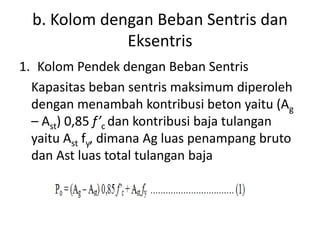 b. Kolom dengan Beban Sentris dan
Eksentris
1. Kolom Pendek dengan Beban Sentris
Kapasitas beban sentris maksimum diperoleh
dengan menambah kontribusi beton yaitu (Ag
– Ast) 0,85 f’c dan kontribusi baja tulangan
yaitu Ast fy, dimana Ag luas penampang bruto
dan Ast luas total tulangan baja
 