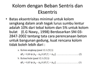 Kolom dengan Beban Sentris dan
Eksentris
• Batas eksentrisitas minimal untuk kolom
sengkang dalam arah tegak lurus sumbu lentur
adalah 10% dari tebal kolom dan 5% untuk kolom
bulat (E.G Nawy., 1998) Berdasarkan SNI 03-
2847-2002 tentang tata cara perencanaan beton
untuk bangunan gedung, kuat rencana kolom
tidak boleh lebih dari :
 