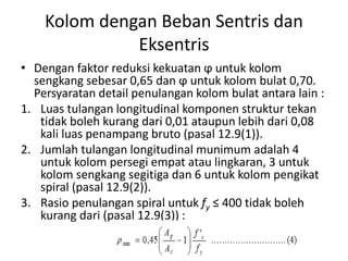 Kolom dengan Beban Sentris dan
Eksentris
• Dengan faktor reduksi kekuatan ϕ untuk kolom
sengkang sebesar 0,65 dan ϕ untuk kolom bulat 0,70.
Persyaratan detail penulangan kolom bulat antara lain :
1. Luas tulangan longitudinal komponen struktur tekan
tidak boleh kurang dari 0,01 ataupun lebih dari 0,08
kali luas penampang bruto (pasal 12.9(1)).
2. Jumlah tulangan longitudinal munimum adalah 4
untuk kolom persegi empat atau lingkaran, 3 untuk
kolom sengkang segitiga dan 6 untuk kolom pengikat
spiral (pasal 12.9(2)).
3. Rasio penulangan spiral untuk fy ≤ 400 tidak boleh
kurang dari (pasal 12.9(3)) :
 