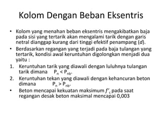 Kolom Dengan Beban Eksentris
• Kolom yang menahan beban eksentris mengakibatkan baja
pada sisi yang tertarik akan mengalami tarik dengan garis
netral dianggap kurang dari tinggi efektif penampang (d).
• Berdasarkan regangan yang terjadi pada baja tulangan yang
tertarik, kondisi awal keruntuhan digolongkan menjadi dua
yaitu :
1. Keruntuhan tarik yang diawali dengan luluhnya tulangan
tarik dimana Pn < Pnb.
2. Keruntuhan tekan yang diawali dengan kehancuran beton
dimana Pn > Pnb.
• Beton mencapai kekuatan maksimum f’c pada saat
regangan desak beton maksimal mencapai 0,003
 