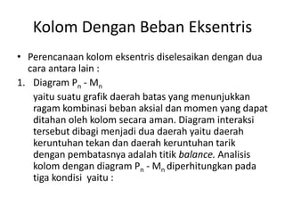 Kolom Dengan Beban Eksentris
• Perencanaan kolom eksentris diselesaikan dengan dua
cara antara lain :
1. Diagram Pn - Mn
yaitu suatu grafik daerah batas yang menunjukkan
ragam kombinasi beban aksial dan momen yang dapat
ditahan oleh kolom secara aman. Diagram interaksi
tersebut dibagi menjadi dua daerah yaitu daerah
keruntuhan tekan dan daerah keruntuhan tarik
dengan pembatasnya adalah titik balance. Analisis
kolom dengan diagram Pn - Mn diperhitungkan pada
tiga kondisi yaitu :
 