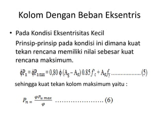 Kolom Dengan Beban Eksentris
• Pada Kondisi Eksentrisitas Kecil
Prinsip-prinsip pada kondisi ini dimana kuat
tekan rencana memiliki nilai sebesar kuat
rencana maksimum.
sehingga kuat tekan kolom maksimum yaitu :
 
