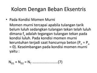 Kolom Dengan Beban Eksentris
• Pada Kondisi Momen Murni
Momen murni tercapai apabila tulangan tarik
belum luluh sedangkan tulangan tekan telah luluh
dimana fs adalah tegangan tulangan tekan pada
kondisi luluh. Pada kondisi momen murni
keruntuhan terjadi saat hancurnya beton (Pn = Pu
= 0). Keseimbangan pada kondisi momen murni
yaitu :
ND1 + ND2 = NT .........................(7)
 
