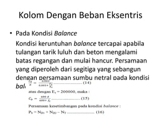 Kolom Dengan Beban Eksentris
• Pada Kondisi Balance
Kondisi keruntuhan balance tercapai apabila
tulangan tarik luluh dan beton mengalami
batas regangan dan mulai hancur. Persamaan
yang diperoleh dari segitiga yang sebangun
dengan persamaan sumbu netral pada kondisi
balance (Cb) yaitu :
 