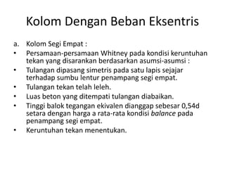 Kolom Dengan Beban Eksentris
a. Kolom Segi Empat :
• Persamaan-persamaan Whitney pada kondisi keruntuhan
tekan yang disarankan berdasarkan asumsi-asumsi :
• Tulangan dipasang simetris pada satu lapis sejajar
terhadap sumbu lentur penampang segi empat.
• Tulangan tekan telah leleh.
• Luas beton yang ditempati tulangan diabaikan.
• Tinggi balok tegangan ekivalen dianggap sebesar 0,54d
setara dengan harga a rata-rata kondisi balance pada
penampang segi empat.
• Keruntuhan tekan menentukan.
 