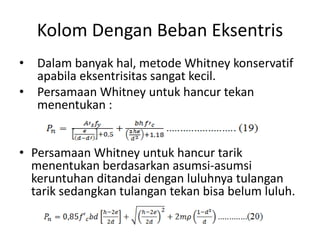 Kolom Dengan Beban Eksentris
• Dalam banyak hal, metode Whitney konservatif
apabila eksentrisitas sangat kecil.
• Persamaan Whitney untuk hancur tekan
menentukan :
• Persamaan Whitney untuk hancur tarik
menentukan berdasarkan asumsi-asumsi
keruntuhan ditandai dengan luluhnya tulangan
tarik sedangkan tulangan tekan bisa belum luluh.
 