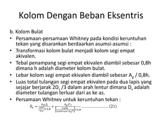 Kolom Dengan Beban Eksentris
b. Kolom Bulat
• Persamaan-persamaan Whitney pada kondisi keruntuhan
tekan yang disarankan berdaarkan asumsi-asumsi :
• Transformasi kolom bulat menjadi kolom segi empat
akivalen.
• Tebal penampang segi empat ekivalen diambil sebesar 0,8h
dimana h adalah diameter kolom bulat.
• Lebar kolom segi empat ekivalen diambil sebesar Ag / 0,8h.
• Luas total tulangan segi empat ekivalen pada dua lapis yang
sejajar berjarak 2Ds /3 dalam arah lentur dimana Ds adalah
diameter tulangan terluar dari as ke as.
• Persamaan Whitney untuk keruntuhan tekan :
 