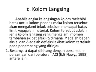 c. Kolom Langsing
Apabila angka kelangsingan kolom melebihi
batas untuk kolom pendek maka kolom tersebut
akan mengalami tekuk sebelum mencapai batas
limit kegagalan material. Kolom tersebut adalah
jenis kolom langsing yang mengalami momen
tambahan akibat efek PΔ dimana P adalah beban
aksial dan Δ adalah defleksi akibat kolom tertekuk
pada penampang yang ditinjau.
1. Besarnya k dapat dihitung dengan persamaan-
persamaan dari peraturan ACI (E.G Nawy., 1998)
antara lain :
 