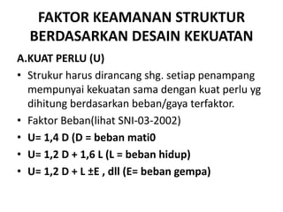 FAKTOR KEAMANAN STRUKTUR
BERDASARKAN DESAIN KEKUATAN
A.KUAT PERLU (U)
• Strukur harus dirancang shg. setiap penampang
mempunyai kekuatan sama dengan kuat perlu yg
dihitung berdasarkan beban/gaya terfaktor.
• Faktor Beban(lihat SNI-03-2002)
• U= 1,4 D (D = beban mati0
• U= 1,2 D + 1,6 L (L = beban hidup)
• U= 1,2 D + L ±E , dll (E= beban gempa)
 