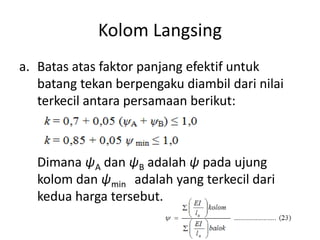 Kolom Langsing
a. Batas atas faktor panjang efektif untuk
batang tekan berpengaku diambil dari nilai
terkecil antara persamaan berikut:
Dimana ψA dan ψB adalah ψ pada ujung
kolom dan ψmin adalah yang terkecil dari
kedua harga tersebut.
 